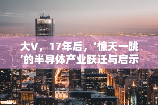 大V，17年后，‘惊天一跳’的半导体产业跃迁与启示