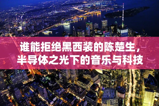 谁能拒绝黑西装的陈楚生，半导体之光下的音乐与科技交响曲