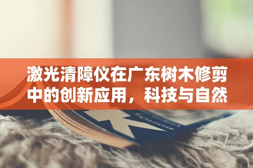 激光清障仪在广东树木修剪中的创新应用，科技与自然的和谐共舞？
