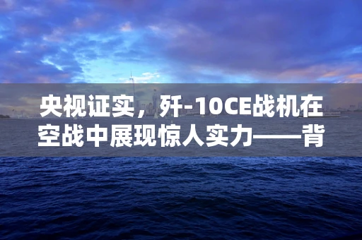 央视证实，歼-10CE战机在空战中展现惊人实力——背后的技术挑战与战略意义