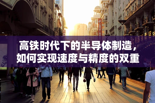 高铁时代下的半导体制造，如何实现速度与精度的双重飞跃？