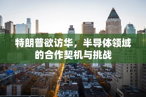 特朗普欲访华，半导体领域的合作契机与挑战