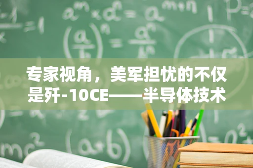 专家视角，美军担忧的不仅是歼-10CE——半导体技术背后的国家安全与战略考量