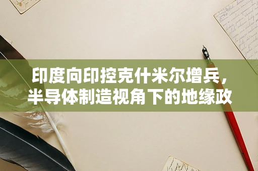 印度向印控克什米尔增兵，半导体制造视角下的地缘政治考量