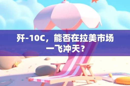 歼-10C，能否在拉美市场一飞冲天？