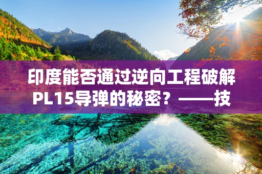 印度能否通过逆向工程破解PL15导弹的秘密？——技术挑战与现实考量