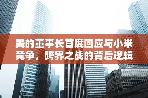 美的董事长首度回应与小米竞争，跨界之战的背后逻辑与行业启示
