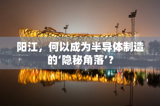 阳江，何以成为半导体制造的‘隐秘角落’？