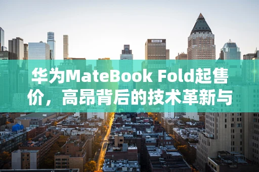 华为MateBook Fold起售价，高昂背后的技术革新与价值考量