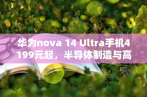 华为nova 14 Ultra手机4199元起，半导体制造与高端智能手机创新的交汇点
