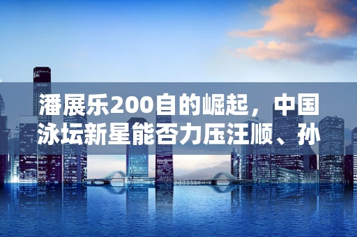 潘展乐200自的崛起，中国泳坛新星能否力压汪顺、孙杨再创辉煌？