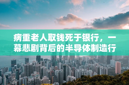 病重老人取钱死于银行，一幕悲剧背后的半导体制造行业安全与人文关怀反思
