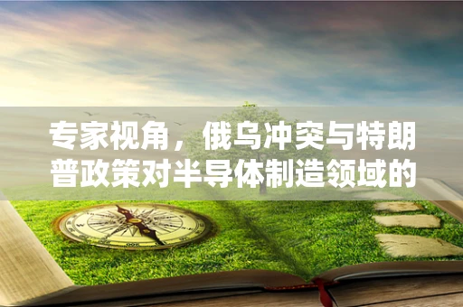 专家视角，俄乌冲突与特朗普政策对半导体制造领域的影响