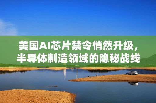 美国AI芯片禁令悄然升级，半导体制造领域的隐秘战线