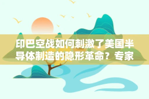 印巴空战如何刺激了美国半导体制造的隐形革命？专家深度解读
