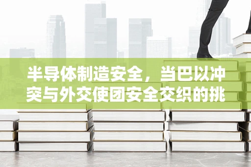 半导体制造安全，当巴以冲突与外交使团安全交织的挑战