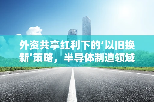 外资共享红利下的‘以旧换新’策略，半导体制造领域的机遇与挑战