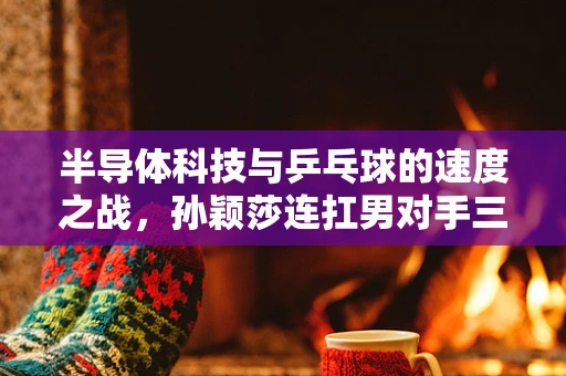 半导体科技与乒乓球的速度之战，孙颖莎连扛男对手三板倒地爆冲的背后技术启示