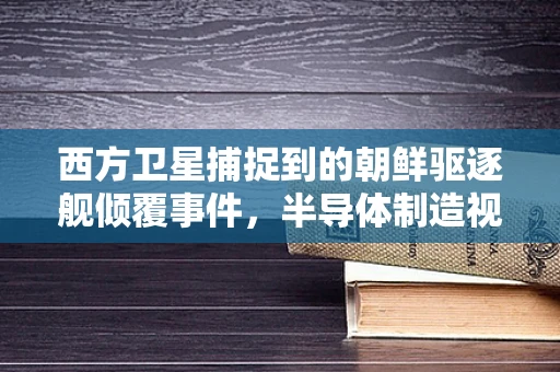 西方卫星捕捉到的朝鲜驱逐舰倾覆事件，半导体制造视角下的海事安全与国家安全