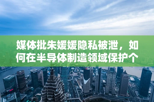 媒体批朱媛媛隐私被泄，如何在半导体制造领域保护个人信息安全？