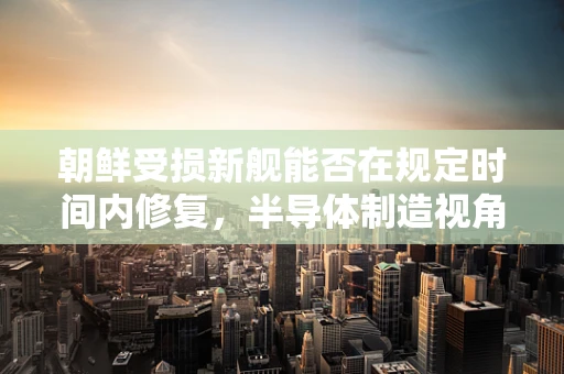 朝鲜受损新舰能否在规定时间内修复，半导体制造视角的挑战与机遇