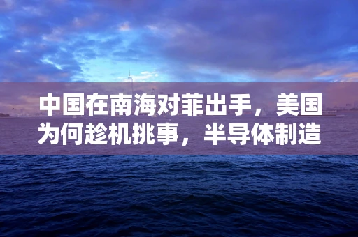 中国在南海对菲出手，美国为何趁机挑事，半导体制造领域的隐秘博弈？