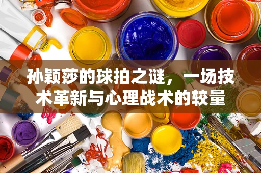 孙颖莎的球拍之谜，一场技术革新与心理战术的较量