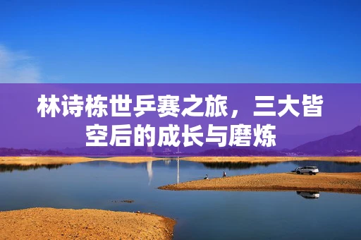 林诗栋世乒赛之旅，三大皆空后的成长与磨炼