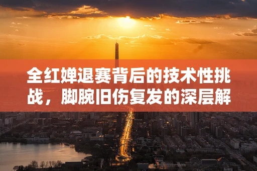 全红婵退赛背后的技术性挑战，脚腕旧伤复发的深层解析