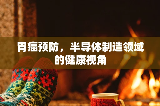 胃癌预防，半导体制造领域的健康视角
