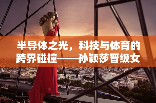 半导体之光，科技与体育的跨界碰撞——孙颖莎晋级女单四强，将如何影响芯片女战士的未来？