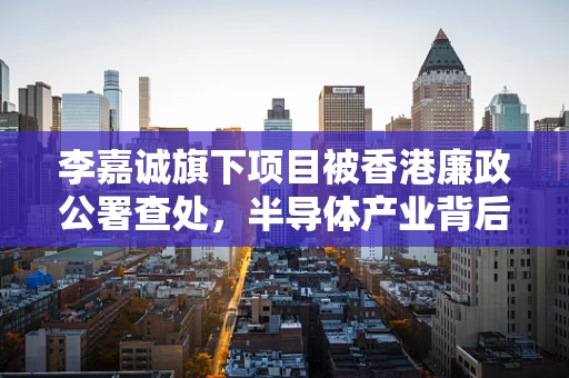 李嘉诚旗下项目被香港廉政公署查处，半导体产业背后的合规挑战与启示