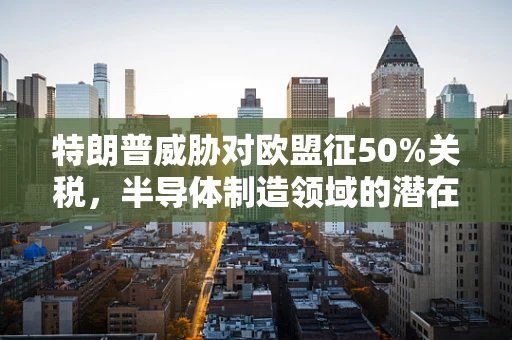 特朗普威胁对欧盟征50%关税，半导体制造领域的潜在影响与挑战