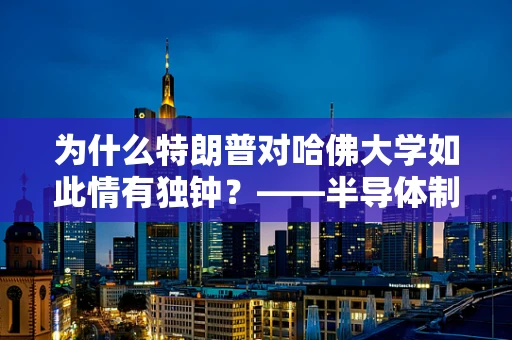 为什么特朗普对哈佛大学如此情有独钟？——半导体制造与教育合作的视角