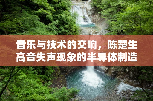 音乐与技术的交响，陈楚生高音失声现象的半导体制造视角解析