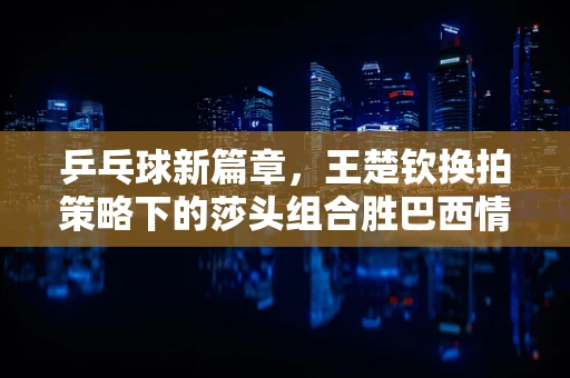 乒乓球新篇章，王楚钦换拍策略下的莎头组合胜巴西情侣档的背后
