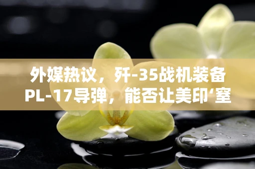 外媒热议，歼-35战机装备PL-17导弹，能否让美印‘窒息’？
