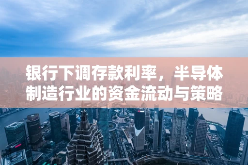 银行下调存款利率，半导体制造行业的资金流动与策略调整
