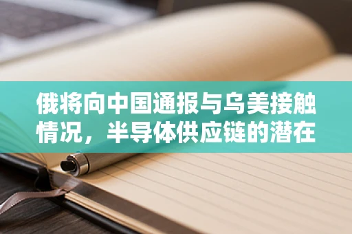 俄将向中国通报与乌美接触情况，半导体供应链的潜在影响与应对策略