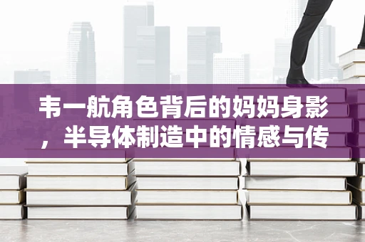 韦一航角色背后的妈妈身影，半导体制造中的情感与传承