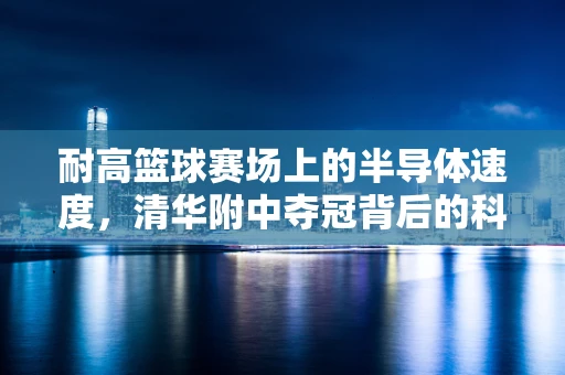 耐高篮球赛场上的半导体速度，清华附中夺冠背后的科技与激情碰撞