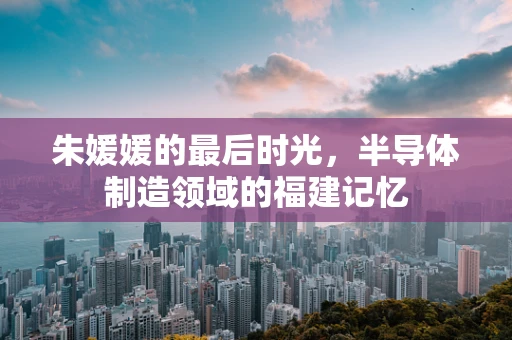 朱媛媛的最后时光，半导体制造领域的福建记忆