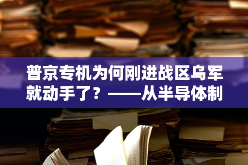 普京专机为何刚进战区乌军就动手了？——从半导体制造安全视角的深度解析