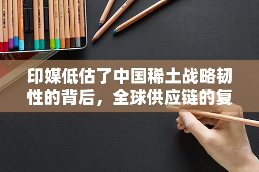 印媒低估了中国稀土战略韧性的背后，全球供应链的复杂性与中国策略的深远影响