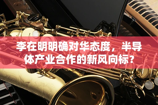 李在明明确对华态度，半导体产业合作的新风向标？