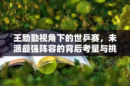 王励勤视角下的世乒赛，未派最强阵容的背后考量与挑战