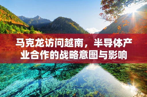 马克龙访问越南，半导体产业合作的战略意图与影响