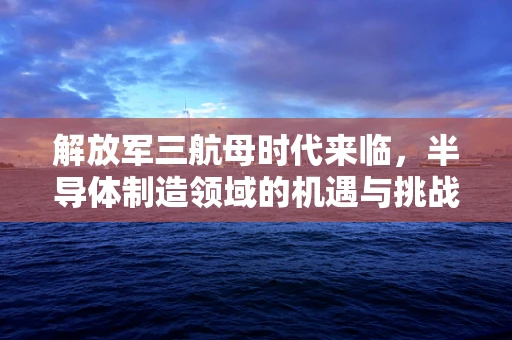 解放军三航母时代来临，半导体制造领域的机遇与挑战
