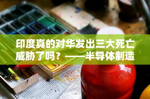 印度真的对华发出三大死亡威胁了吗？——半导体制造领域的视角解析
