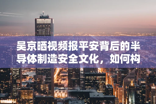 吴京晒视频报平安背后的半导体制造安全文化，如何构建一个零事故的制造环境？